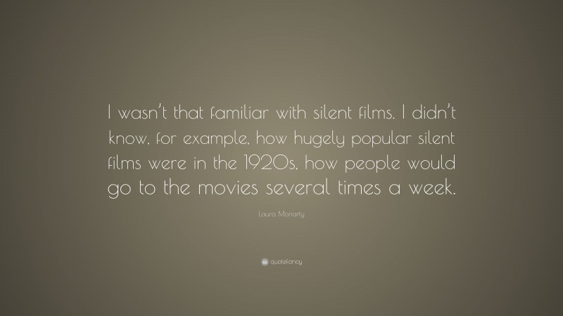 Laura Moriarty Quote: “I wasn’t that familiar with silent films. I didn’t know, for example, how hugely popular silent films were in the 1920s, how people would go to the movies several times a week.”