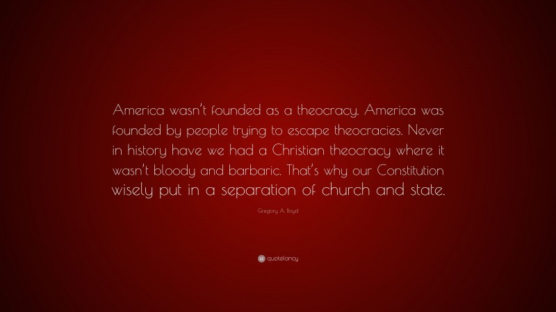 Gregory A. Boyd Quote: “America wasn’t founded as a theocracy. America was founded by people trying to escape theocracies. Never in history have we had a Christian theocracy where it wasn’t bloody and barbaric. That’s why our Constitution wisely put in a separation of church and state.”
