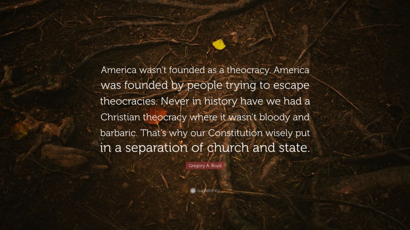 Gregory A. Boyd Quote: “America wasn’t founded as a theocracy. America was founded by people trying to escape theocracies. Never in history have we had a Christian theocracy where it wasn’t bloody and barbaric. That’s why our Constitution wisely put in a separation of church and state.”