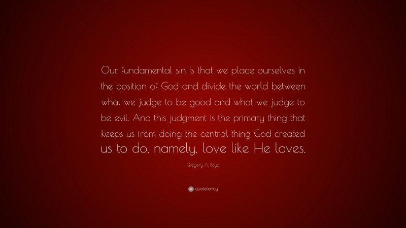 Gregory A. Boyd Quote: “Our fundamental sin is that we place ourselves in the position of God and divide the world between what we judge to be good and what we judge to be evil. And this judgment is the primary thing that keeps us from doing the central thing God created us to do, namely, love like He loves.”