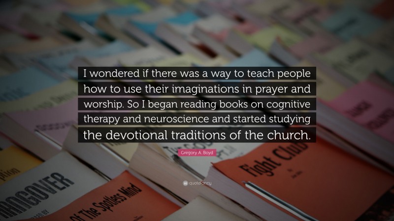 Gregory A. Boyd Quote: “I wondered if there was a way to teach people how to use their imaginations in prayer and worship. So I began reading books on cognitive therapy and neuroscience and started studying the devotional traditions of the church.”