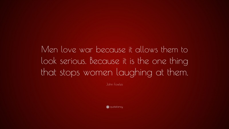 John Fowles Quote: “Men love war because it allows them to look serious. Because it is the one thing that stops women laughing at them.”