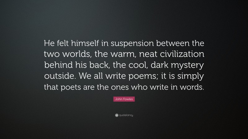 John Fowles Quote: “He felt himself in suspension between the two worlds, the warm, neat civilization behind his back, the cool, dark mystery outside. We all write poems; it is simply that poets are the ones who write in words.”