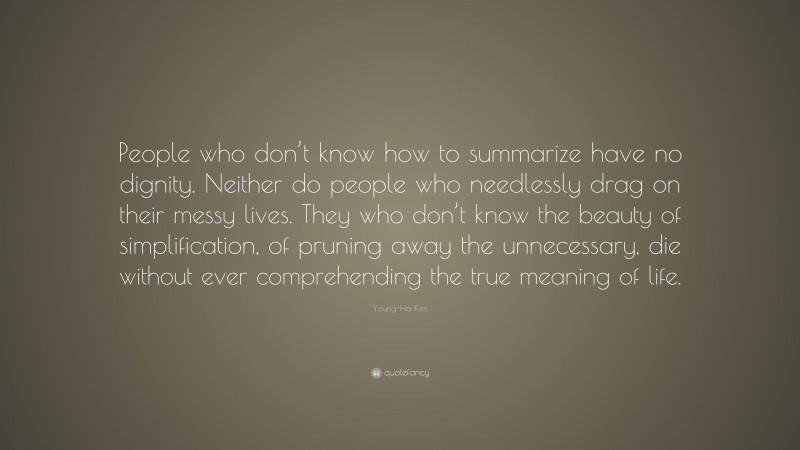 Young-Ha Kim Quote: “People who don’t know how to summarize have no dignity. Neither do people who needlessly drag on their messy lives. They who don’t know the beauty of simplification, of pruning away the unnecessary, die without ever comprehending the true meaning of life.”