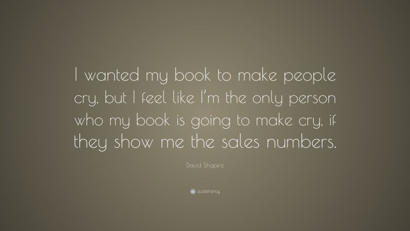 David Shapiro Quote: “I wanted my book to make people cry, but I feel like I’m the only person who my book is going to make cry, if they show me the sales numbers.”