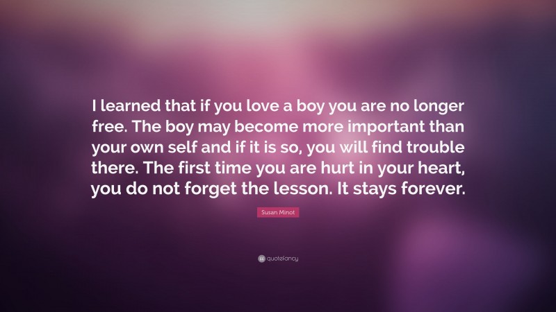 Susan Minot Quote: “I learned that if you love a boy you are no longer free. The boy may become more important than your own self and if it is so, you will find trouble there. The first time you are hurt in your heart, you do not forget the lesson. It stays forever.”