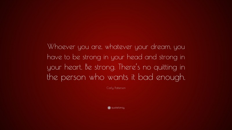 Carly Patterson Quote: “Whoever you are, whatever your dream, you have to be strong in your head and strong in your heart. Be strong. There’s no quitting in the person who wants it bad enough.”