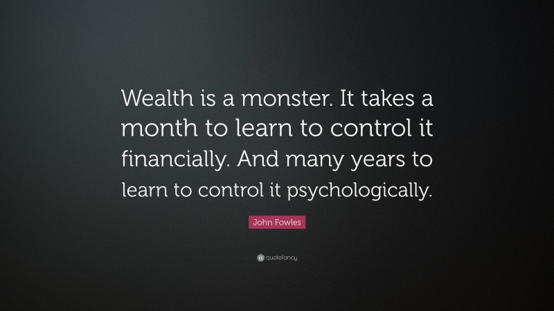 John Fowles Quote: “Wealth is a monster. It takes a month to learn to control it financially. And many years to learn to control it psychologically.”
