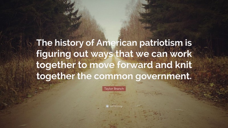 Taylor Branch Quote: “The history of American patriotism is figuring out ways that we can work together to move forward and knit together the common government.”
