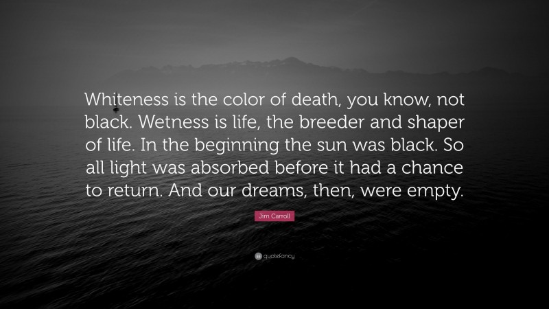 Jim Carroll Quote: “Whiteness is the color of death, you know, not black. Wetness is life, the breeder and shaper of life. In the beginning the sun was black. So all light was absorbed before it had a chance to return. And our dreams, then, were empty.”