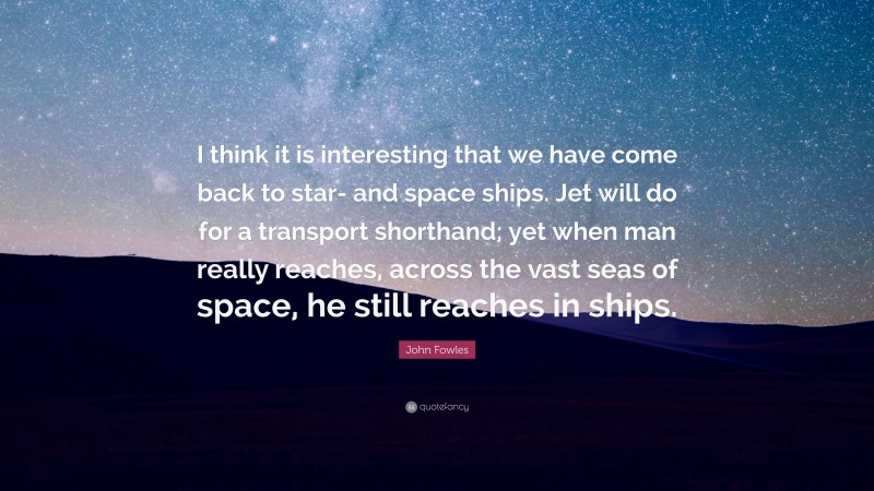 John Fowles Quote: “I think it is interesting that we have come back to star- and space ships. Jet will do for a transport shorthand; yet when man really reaches, across the vast seas of space, he still reaches in ships.”