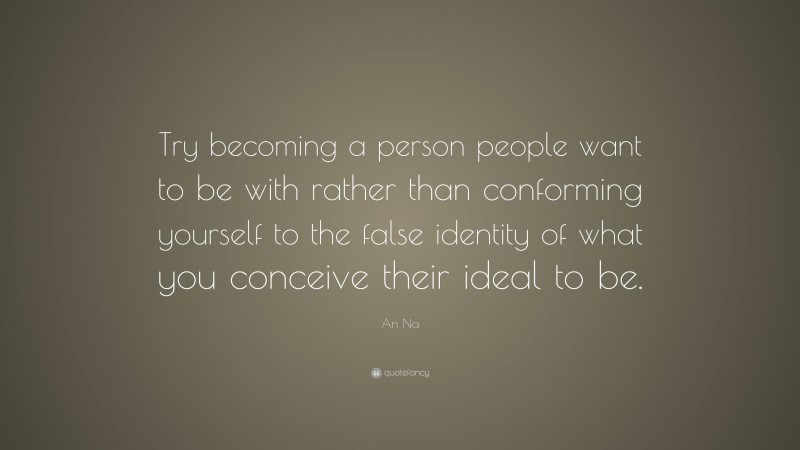 An Na Quote: “Try becoming a person people want to be with rather than conforming yourself to the false identity of what you conceive their ideal to be.”