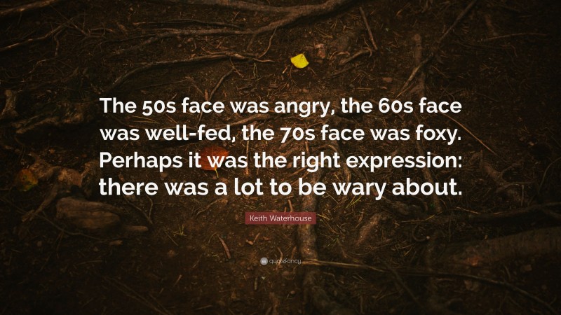 Keith Waterhouse Quote: “The 50s face was angry, the 60s face was well-fed, the 70s face was foxy. Perhaps it was the right expression: there was a lot to be wary about.”