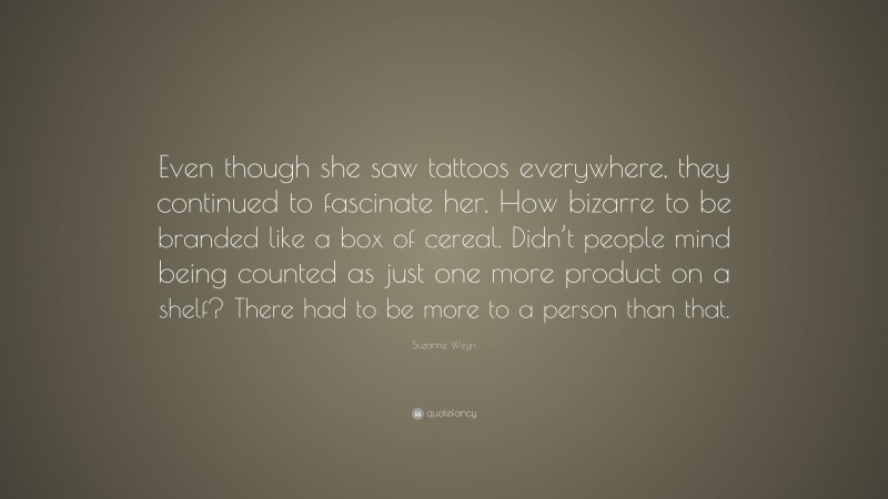 Suzanne Weyn Quote: “Even though she saw tattoos everywhere, they continued to fascinate her. How bizarre to be branded like a box of cereal. Didn’t people mind being counted as just one more product on a shelf? There had to be more to a person than that.”