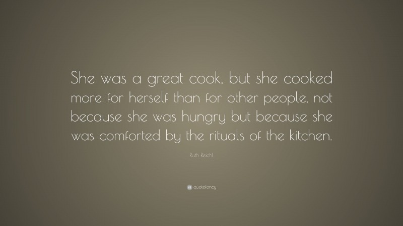Ruth Reichl Quote: “She was a great cook, but she cooked more for herself than for other people, not because she was hungry but because she was comforted by the rituals of the kitchen.”