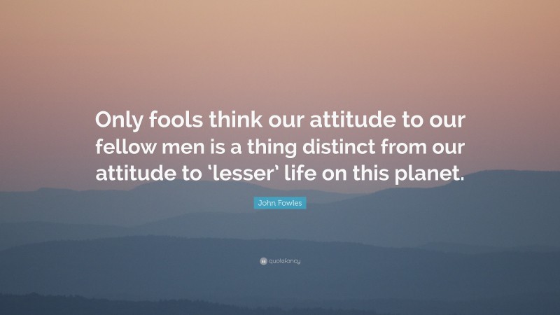 John Fowles Quote: “Only fools think our attitude to our fellow men is a thing distinct from our attitude to ‘lesser’ life on this planet.”