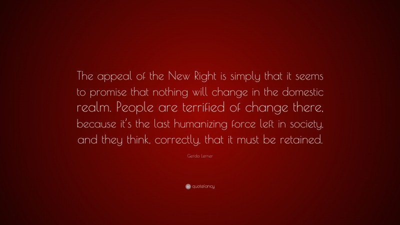 Gerda Lerner Quote: “The appeal of the New Right is simply that it seems to promise that nothing will change in the domestic realm. People are terrified of change there, because it’s the last humanizing force left in society, and they think, correctly, that it must be retained.”
