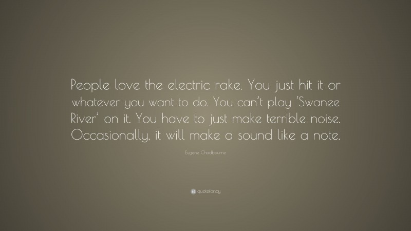 Eugene Chadbourne Quote: “People love the electric rake. You just hit it or whatever you want to do. You can’t play ‘Swanee River’ on it. You have to just make terrible noise. Occasionally, it will make a sound like a note.”