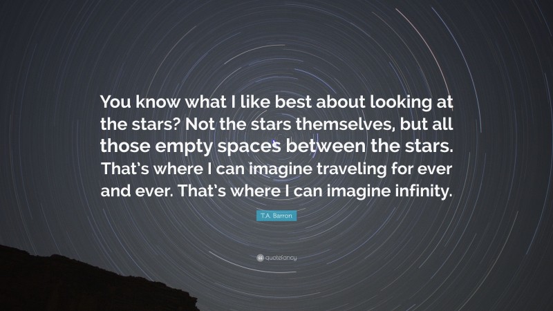 T.A. Barron Quote: “You know what I like best about looking at the stars? Not the stars themselves, but all those empty spaces between the stars. That’s where I can imagine traveling for ever and ever. That’s where I can imagine infinity.”