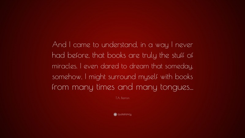 T.A. Barron Quote: “And I came to understand, in a way I never had before, that books are truly the stuff of miracles. I even dared to dream that someday, somehow, I might surround myself with books from many times and many tongues...”