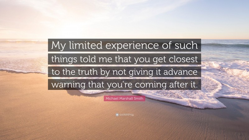Michael Marshall Smith Quote: “My limited experience of such things told me that you get closest to the truth by not giving it advance warning that you’re coming after it.”