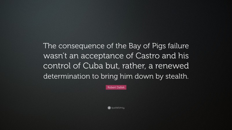 Robert Dallek Quote: “The consequence of the Bay of Pigs failure wasn’t an acceptance of Castro and his control of Cuba but, rather, a renewed determination to bring him down by stealth.”