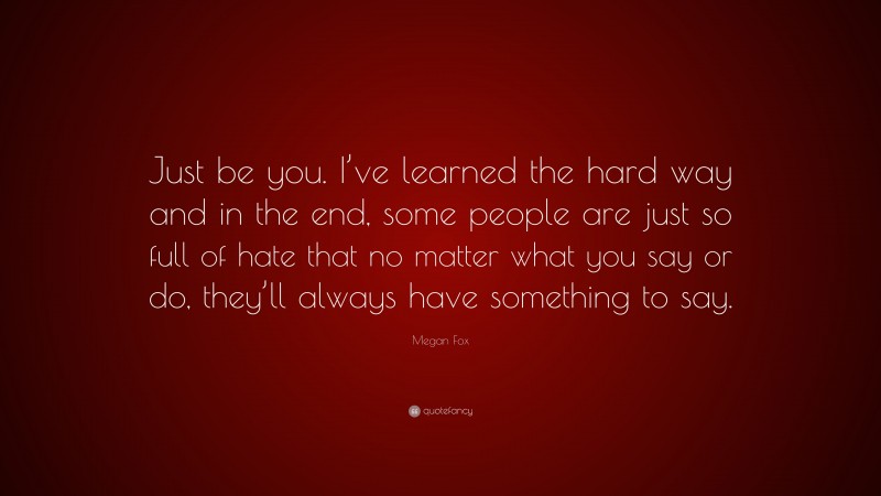 Megan Fox Quote: “Just be you. I’ve learned the hard way and in the end, some people are just so full of hate that no matter what you say or do, they’ll always have something to say.”