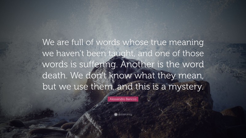 Alessandro Baricco Quote: “We are full of words whose true meaning we haven’t been taught, and one of those words is suffering. Another is the word death. We don’t know what they mean, but we use them, and this is a mystery.”