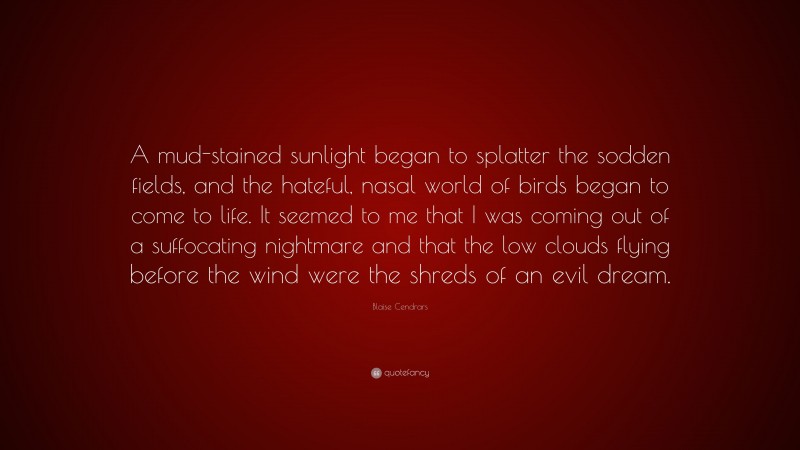 Blaise Cendrars Quote: “A mud-stained sunlight began to splatter the sodden fields, and the hateful, nasal world of birds began to come to life. It seemed to me that I was coming out of a suffocating nightmare and that the low clouds flying before the wind were the shreds of an evil dream.”