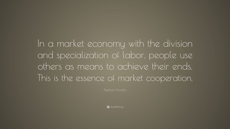 Stephan Kinsella Quote: “In a market economy with the division and specialization of labor, people use others as means to achieve their ends. This is the essence of market cooperation.”