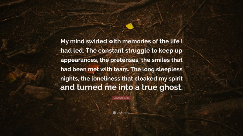 Anchee Min Quote: “My mind swirled with memories of the life I had led. The constant struggle to keep up appearances, the pretenses, the smiles that had been met with tears. The long sleepless nights, the loneliness that cloaked my spirit and turned me into a true ghost.”
