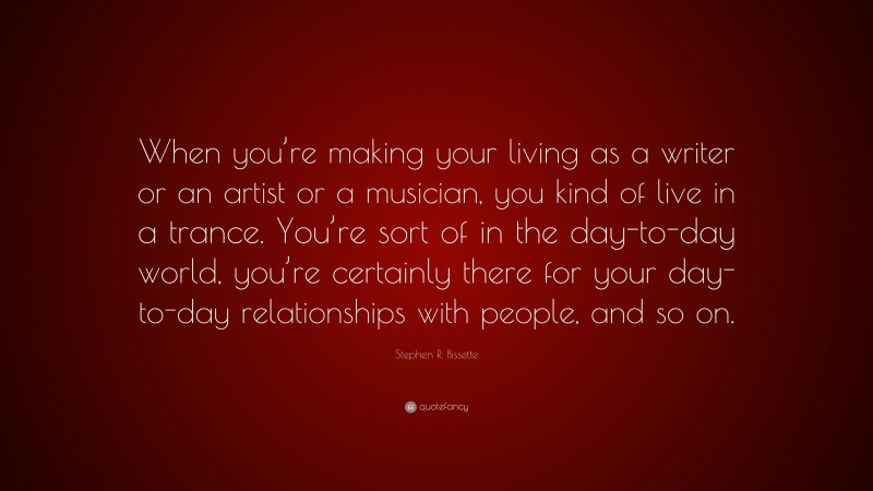 Stephen R. Bissette Quote: “When you’re making your living as a writer or an artist or a musician, you kind of live in a trance. You’re sort of in the day-to-day world, you’re certainly there for your day-to-day relationships with people, and so on.”