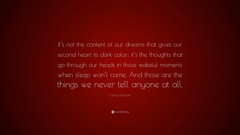 Carolyn Parkhurst Quote: “It’s not the content of our dreams that gives our second heart its dark color; it’s the thoughts that go through our heads in those wakeful moments when sleep won’t come. And those are the things we never tell anyone at all.”