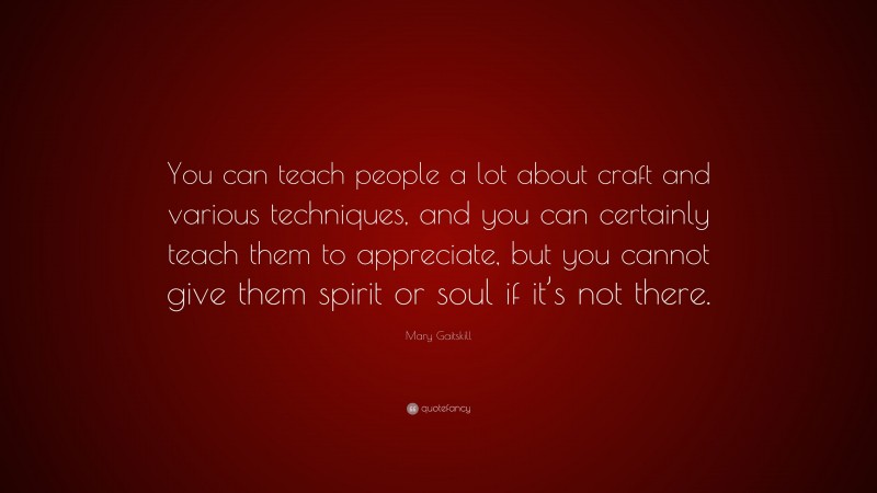 Mary Gaitskill Quote: “You can teach people a lot about craft and various techniques, and you can certainly teach them to appreciate, but you cannot give them spirit or soul if it’s not there.”