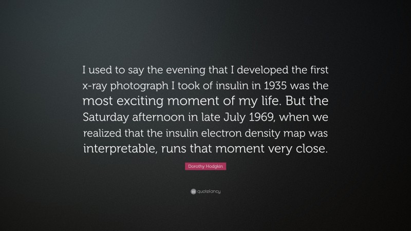 Dorothy Hodgkin Quote: “I used to say the evening that I developed the first x-ray photograph I took of insulin in 1935 was the most exciting moment of my life. But the Saturday afternoon in late July 1969, when we realized that the insulin electron density map was interpretable, runs that moment very close.”