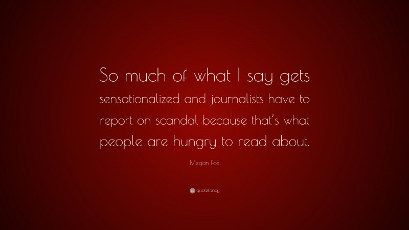 Megan Fox Quote: “So much of what I say gets sensationalized and journalists have to report on scandal because that’s what people are hungry to read about.”