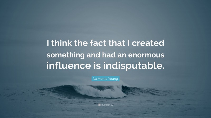 La Monte Young Quote: “I think the fact that I created something and had an enormous influence is indisputable.”