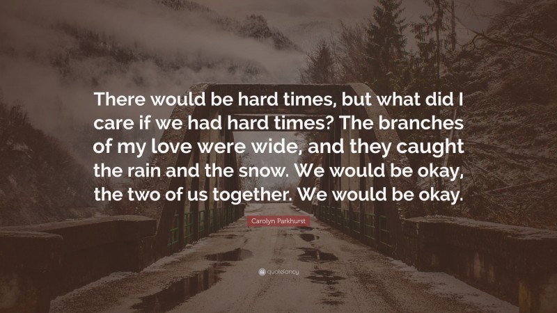 Carolyn Parkhurst Quote: “There would be hard times, but what did I care if we had hard times? The branches of my love were wide, and they caught the rain and the snow. We would be okay, the two of us together. We would be okay.”