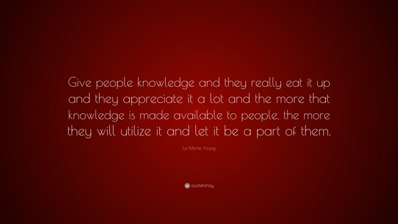 La Monte Young Quote: “Give people knowledge and they really eat it up and they appreciate it a lot and the more that knowledge is made available to people, the more they will utilize it and let it be a part of them.”
