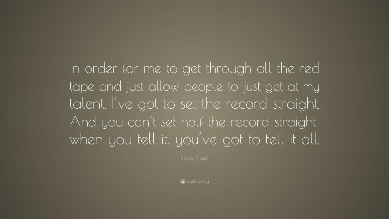 Corey Clark Quote: “In order for me to get through all the red tape and just allow people to just get at my talent, I’ve got to set the record straight. And you can’t set half the record straight; when you tell it, you’ve got to tell it all.”
