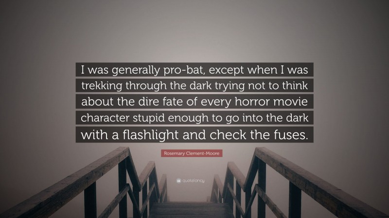 Rosemary Clement-Moore Quote: “I was generally pro-bat, except when I was trekking through the dark trying not to think about the dire fate of every horror movie character stupid enough to go into the dark with a flashlight and check the fuses.”