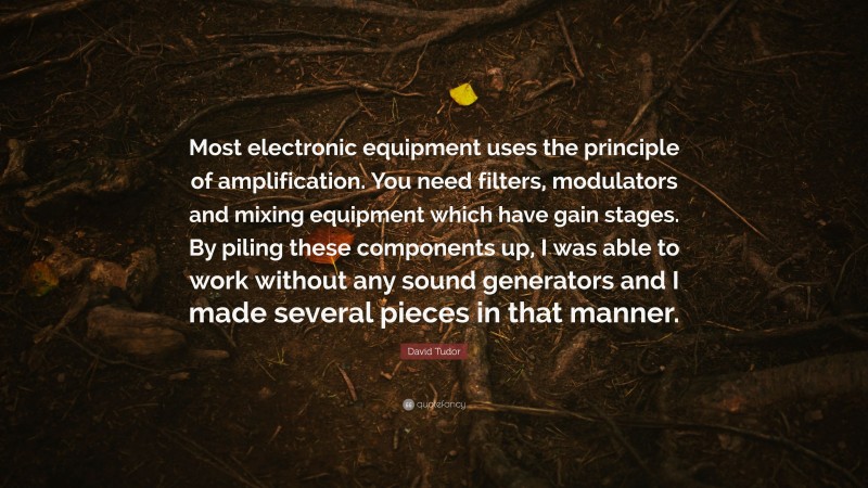 David Tudor Quote: “Most electronic equipment uses the principle of amplification. You need filters, modulators and mixing equipment which have gain stages. By piling these components up, I was able to work without any sound generators and I made several pieces in that manner.”