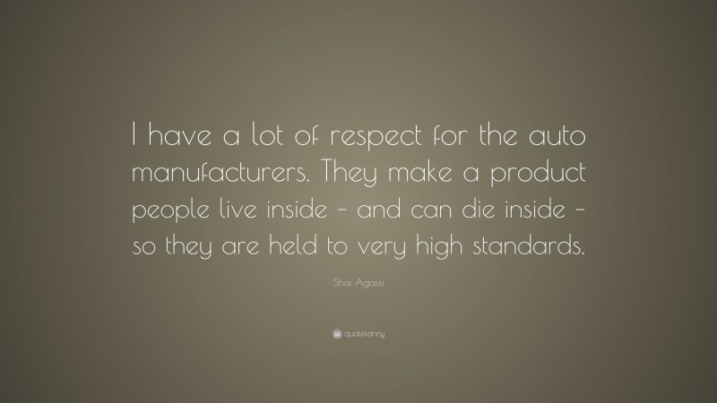 Shai Agassi Quote: “I have a lot of respect for the auto manufacturers. They make a product people live inside – and can die inside – so they are held to very high standards.”