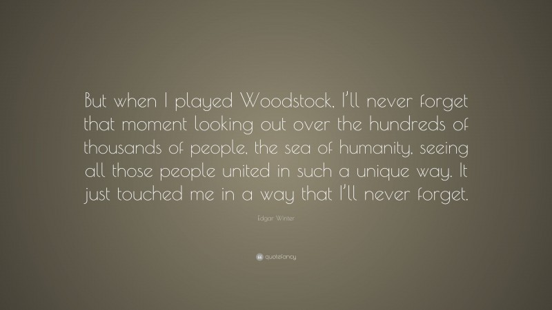 Edgar Winter Quote: “But when I played Woodstock, I’ll never forget that moment looking out over the hundreds of thousands of people, the sea of humanity, seeing all those people united in such a unique way. It just touched me in a way that I’ll never forget.”