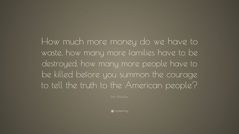 Don Winslow Quote: “How much more money do we have to waste, how many more families have to be destroyed, how many more people have to be killed before you summon the courage to tell the truth to the American people?”