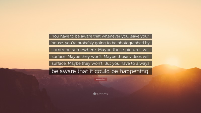 Megan Fox Quote: “You have to be aware that whenever you leave your house, you’re probably going to be photographed by someone somewhere. Maybe those pictures will surface. Maybe they won’t. Maybe those videos will surface. Maybe they won’t. But you have to always be aware that it could be happening.”