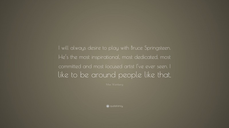 Max Weinberg Quote: “I will always desire to play with Bruce Springsteen. He’s the most inspirational, most dedicated, most committed and most focused artist I’ve ever seen. I like to be around people like that.”