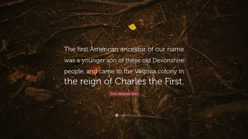 John Sergeant Wise Quote: “The first American ancestor of our name was a younger son of these old Devonshire people, and came to the Virginia colony in the reign of Charles the First.”