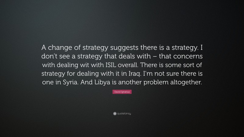 David Ignatius Quote: “A change of strategy suggests there is a strategy. I don’t see a strategy that deals with – that concerns with dealing wit with ISIL overall. There is some sort of strategy for dealing with it in Iraq. I’m not sure there is one in Syria. And Libya is another problem altogether.”