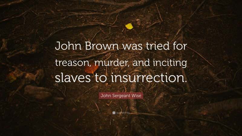 John Sergeant Wise Quote: “John Brown was tried for treason, murder, and inciting slaves to insurrection.”